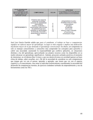José Luis García Garrido señala que para el estudiante, el trabajo en base a competencias
significa un esfuerzo mayor de aprendizaje; su logro es más exigente e implica una dedicación
muchísimo mayor de lo que demanda el aprendizaje convencional. En efecto, ser competente no
solo es manejar conocimientos y conocerlos sino comprender los conceptos para ejercerlos y
cubrir una necesidad, asumiendo la responsabilidad que conlleva aplicarlos, en situaciones
distintas a las del aprendizaje, aprovechando sus propios recursos como los disponibles en su
medio (alcanzar un aprendizaje significativo). Además, proyectar actitudes positivas al momento
de interactuar, no olvidemos Que vivimos y que nos desenvolvemos en sociedad (apoyar un buen
clima de trabajo, saber escuchar, etc.). De ahí la necesidad de considerar no solo competencias
que tengan que ver con el pensar- aprender a aprender, que tienen que ver con el aspecto
cognitivo y el conocimiento, sino mirar al individuo holísticamente considerando la necesidad del
desarrollo de competencias morales, de ejercicio ciudadano actitudes de emprendimiento y uso de
herramientas como las TICs.
60
 