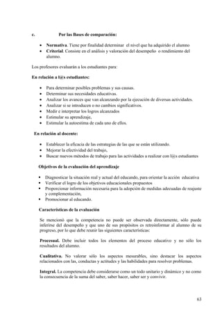c. Por las Bases de comparación:
• Normativa. Tiene por finalidad determinar el nivel que ha adquirido el alumno
• Criterial. Consiste en el análisis y valoración del desempeño o rendimiento del
alumno.
Los profesores evaluarán a los estudiantes para:
En relación a l@s estudiantes:
• Para determinar posibles problemas y sus causas.
• Determinar sus necesidades educativas.
• Analizar los avances que van alcanzando por la ejecución de diversas actividades.
• Analizar si se introducen o no cambios significativos.
• Medir e interpretar los logros alcanzados
• Estimular su aprendizaje,
• Estimular la autoestima de cada uno de ellos.
En relación al docente:
• Establecer la eficacia de las estrategias de las que se están utilizando.
• Mejorar la efectividad del trabajo,
• Buscar nuevos métodos de trabajo para las actividades a realizar con l@s estudiantes
Objetivos de la evaluación del aprendizaje
 Diagnosticar la situación real y actual del educando, para orientar la acción educativa
 Verificar el logro de los objetivos educacionales propuestos
 Proporcionar información necesaria para la adopción de medidas adecuadas de reajuste
y complementación,
 Promocionar al educando.
Características de la evaluación
Se mencionó que la competencia no puede ser observada directamente, sólo puede
inferirse del desempeño y que uno de sus propósitos es retroinformar al alumno de su
progreso, por lo que debe reunir las siguientes características:
Procesual. Debe incluir todos los elementos del proceso educativo y no sólo los
resultados del alumno.
Cualitativa. No valorar sólo los aspectos mesurables, sino destacar los aspectos
relacionados con las, conductas y actitudes y las habilidades para resolver problemas.
Integral. La competencia debe considerarse como un todo unitario y dinámico y no como
la consecuencia de la suma del saber, saber hacer, saber ser y convivir.
63
 