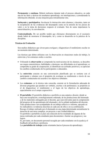 Permanente y continua. Deberá realizarse durante todo el proceso educativo, en cada
una de las fases y tácticas de enseñanza aprendizaje, sin interrupciones y considerando la
información obtenida en una situación para retroalimentar otra.
Incluyente y participativa. Involucrar la interacción entre alumnos y docentes, tanto en
la recopilación de las evidencias del desempeño como en la emisión de los juicios de
valor y en la toma de decisiones respecto al evaluado. Son de suma importancia la
autoevaluación y la coevaluación.
Contextualizada. De ser posible tendrá que efectuarse directamente en el escenario
donde habrá de mostrarse el desempeño, tal y como se desarrolla en la práctica de la
disciplina.
Técnicas de Evaluación
Son medios didácticos que sirven para averiguar y diagnosticar el rendimiento escolar en
un momento determinado.
Las técnicas que deben utilizarse son: la observación en situaciones reales de trabajo, la
entrevista y los exámenes orales o escritos.
• Utilizando la observación se comprende las motivaciones de los alumnos, se descubre
sus rasgos característicos, habilidades y destrezas; sus dificultades en el aprendizaje; se
comprueba su grado de cooperación, se identifican sus actitudes positivas y se aprecian
los cambios conductuales de los participantes o educandos.
• La entrevista consiste en una conversación planificada que se sostiene con el
participante o alumno con el propósito de averiguar su rendimiento a través de sus
cambios conductuales de acuerdo a los objetivos señalados.
• Los exámenes: es la técnica más conocida, consiste en la formulación adecuada de
diversas preguntas que pueden ser verbales, escritas o de perfomance; su propósito es
el de diagnosticar el rendimiento y el logro de los objetivos de aprendizaje,
especialmente en el campo cognoscitivo.
• El portafolio: El portafolio didáctico o portfolio es una carpeta o dossier, donde se
hace una recopilación, cronológicamente ordenada, de las producciones del alumnado
y de los materiales entregados por el docente, que sean relevantes para la comprensión
del progreso de los aprendizajes del alumnado y de la calidad mediadora del docente.
Tales producciones van acompañadas de un trabajo reflexivo o informe, apoyado en
los indicadores o evidencias descritas en cada uno de ellos o en su combinación.
Recoge el trabajo realizado por el alumnado en una etapa determinada normalmente la
duración de una tarea compleja, un proyecto o una Unidad didáctica.
Un portfolio o portafolio es pues una selección de los resultados de algunas de las
tareas realizadas por cada estudiante para documentar e ilustrar sus progresos y sus
logros.
Es, por tanto, un documento personal recogido por cada estudiante con la ayuda (y el
feedback) del profesor o profesora.
Los portafolios de trabajo (están orientados hacia el proceso de aprendizaje).
64
 