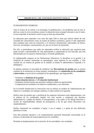 FUNDAMENTOS TEORICOS
Ante el avance de la ciencia y la tecnología, la globalización y los problemas que de esto se
derivan, como la crisis económica actual, la educación toma un papel relevante y por lo tanto,
le toca responder al momento social en que se tiene que desarrollar.
La educación para responder a los retos del siglo XXI se tiene que enfocar dentro de esta
sociedad del conocimiento como un asunto de política económica, quizás el más importante
para cualquier país, para las relaciones y el comercio internacional: intercambio de bienes,
servicios, tecnologías, conocimientos, etc. por ser un factor de desarrollo.
Por ello, si pretendemos que todos los educandos reciban la educación que requieren para
poder acceder a oportunidades de vida, participando y compitiendo en este mercado, que está
determinado por el comercio internacional y el mundo globalizado,
Es indispensable asegurar en las Instituciones Educativas, la disciplina en la gestión y la
rendición de cuentas; traslucidas en aprendizajes, estos aspectos le son exigidos, y solo
resultan de, un sistema de gestión de la calidad, en donde lo administrativo responda a lo
pedagógico.
Se plantea entonces la necesidad de establecer una Herramienta de gestión para la mejora
continua de la institución en forma integral, orientándola a la satisfacción de los estudiantes
e interesados; a través de los resultados en los aprendizajes, que haga posible:
 Posibilitar la Medición de la gestión
 Autoevaluación interna y la Evaluación Institucional
 Estándares Institucionales que permitan establecer objetivos operacionales
 Comparación de resultados con objetivos establecidos y con referentes
En la Gestión Institucional la innovación esta en utilizar un modelo de Administración por
objetivos o resultados con enfoque sistémico, la idea central es la siguiente:
Definir áreas de gestión que a similitud de las empresas funcionen como departamentos, con
la jefatura de un coordinador elegido con voto secreto y compuesto por docentes
administrativos y padres de familia si correspondiera, a las cuales se les delega funciones y
niveles de responsabilidad, además de presupuesto a fin de que tomen decisiones con
emprendimiento.
Definir claramente los resultados a lograr, o sea el output, y a partir de esta definición
planificar el resto.
Esta idea pretende oponerse a un comportamiento gerencial demasiado concentrado en el
proceso, en desmedro de la preocupación por los resultados.
Pretende un desplazamiento de la atención: de las actividades a los resultados.
PROPUESTA DE GESTION INSTITUCIONAL
66
 