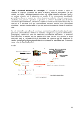 2004). Universidad Autónoma de Tamaulipas; “El concepto de sistema se refiere al
conjunto de elementos y procesos que operan de manera integrada para cumplir con una
función o actividad”; así mismo cuando se refiere a la calidad educativa indica que:”Implica
un enfoque sistémico de la educación, un estudio de los componentes identificando
proveedores, clientes o usuarios del mismo, insumos y productos y la serie de procesos
diseñados para generar o producir un producto o servicio”. Indicando que el servicio
educativo es precisamente eso, un servicio, aceptando la idea de la existencia de que hay un
mercado de la educación y de que cada institución educativa participa en el, por lo tanto
considerar a la educación un servicio es aplicable, así como considera al alumno un usuario de
este.
En este sistema los proveedores lo constituyen los miembros de la institución educativa que
proveen el servicio educativo público, los elementos y los procesos de gestión: administrativa,
pedagógica y comunal así como los subprocesos que implican atendiendo a la institución
educativa como un sistema del cual forman parte todos los que hacen posible el hecho
educativo, hacia lo cual está dirigida la innovación por considerar que los paradigmas de
gestión institucional en las escuelas públicas no responden a las necesidades que el momento
actual exige de ellas. Cuadros 1 y 2
Cuadro 1
68
 