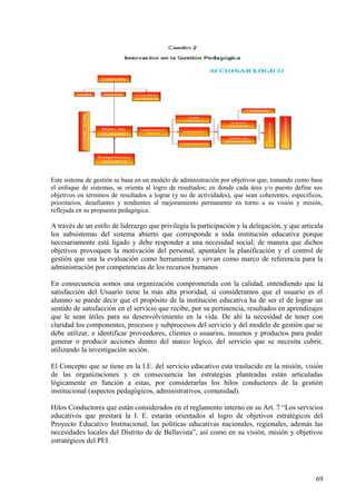 Este sistema de gestión se basa en un modelo de administración por objetivos que, tomando como base
el enfoque de sistemas, se orienta al logro de resultados; en donde cada área y/o puesto define sus
objetivos en términos de resultados a lograr (y no de actividades), que sean coherentes, específicos,
prioritarios, desafiantes y tendientes al mejoramiento permanente en torno a su visión y misión,
reflejada en su propuesta pedagógica.
A través de un estilo de liderazgo que privilegia la participación y la delegación, y que articula
los subsistemas del sistema abierto que corresponde a toda institución educativa porque
necesariamente está ligado y debe responder a una necesidad social; de manera que dichos
objetivos provoquen la motivación del personal, apuntalen la planificación y el control de
gestión que usa la evaluación como herramienta y sirvan como marco de referencia para la
administración por competencias de los recursos humanos
En consecuencia somos una organización comprometida con la calidad, entendiendo que la
satisfacción del Usuario tiene la más alta prioridad, si consideramos que el usuario es el
alumno se puede decir que el propósito de la institución educativa ha de ser el de lograr un
sentido de satisfacción en el servicio que recibe, por su pertinencia, resultados en aprendizajes
que le sean útiles para su desenvolvimiento en la vida. De ahí la necesidad de tener con
claridad los componentes, procesos y subprocesos del servicio y del modelo de gestión que se
debe utilizar, e identificar proveedores, clientes o usuarios, insumos y productos para poder
generar o producir acciones dentro del marco lógico, del servicio que se necesita cubrir,
utilizando la investigación acción.
El Concepto que se tiene en la I.E. del servicio educativo esta traslucido en la misión, visión
de las organizaciones y en consecuencia las estrategias planteadas están articuladas
lógicamente en función a estas, por considerarlas los hilos conductores de la gestión
institucional (aspectos pedagógicos, administrativos, comunidad).
Hilos Conductores que están considerados en el reglamento interno en su Art. 7 “Los servicios
educativos que prestará la I. E. estarán orientados al logro de objetivos estratégicos del
Proyecto Educativo Institucional, las políticas educativas nacionales, regionales, además las
necesidades locales del Distrito de de Bellavista”, así como en su visión, misión y objetivos
estratégicos del PEI.
69
 