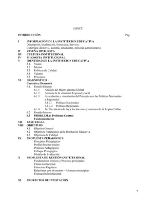 INDICE
INTRODUCCIÓN Pag.
I INFORMACIÓN DE LA INSTITUCION EDUCATIVA
Descripción, localización, Estructura, Servicio.
Cobertura: directivo, docente, estudiantes, personal administrativo
II RESEÑA HISTORICA
III CULTURA INSTITUCIONAL
IV FILOSOFIA INSTITUCIONAL
V IDENTIDAD DE LA INSTITUCION EDUCATIVA
5.1. Visión
5.2 Misión
5.3 Políticas de Calidad
5.4 Valores
5.5 Principios
VI DIAGNOSTICO :
Contexto y Demanda
6.1. Estudio Externo
6.1.1 Análisis del Macro-entorno Global
6.1.2 Análisis de la situación Regional y local
6.1.3 Articulación y vinculación del Proyecto con las Políticas Nacionales
y Regionales
6.1.3.1 Políticas Nacionales
6.1.3.2 Políticas Regionales
6.1.4 Perfiles ideales de las y los docentes y alumnos de la Región Callao
6.2 Estudio Interno
6.3 PROBLEMA: Problema Central
Fundamentación
VII BASE LEGAL
VIII OBJETIVOS
8.1 Objetivo General
8.2 Objetivos Estratégicos de la Institución Educativa
8.3 Objetivos de Calidad
IX PROPUESTA PEDAGÓGICA
Principios Pedagógicos
Perfiles Institucionales
Procesos Pedagógicos
Enfoque Pedagógico
Modelo de Evaluación
X PROPUESTA DE GESTIÓN INSTITUCIONAL
Fundamentos teóricos y Procesos principales
Clima institucional
Estructura Orgánica
Relaciones con el entorno – Alianzas estratégicas
Evaluación Institucional
XI PROYECTOS DE INNOVACION
7
 