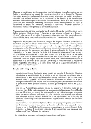 El uso de la investigación acción se convierte para la institución en una herramienta que nos
facilita el cumplimiento de uno de los objetivos estratégicos de la Institución Educativa,
Contar con personal formado especializado que emplee la investigación acción, la gestión por
resultados con enfoque sistémico en el desempeño de la docencia y la administración
educativa, impulsando su profesionalización, y autoformación a través de la auto-información
profesional, con un enfoque moderno y utilizable en nuestro medio para que sea capaz de
desempeñar sus tareas con autonomía, iniciativa y creatividad, buscando resultados, y
rendición de cuentas como parte de su responsabilidad social.
Nuestro compromiso parte de comprender que la misión del maestro como lo expreso Marva
Collins pedagoga Norteamericana “ Convertir al mal alumno en bueno y el bueno en
eficiente” así como que la necesidad de tener expectativas altas para ellos asumiendo nuestra
responsabilidad social, de darles la posibilidades de acceso a oportunidades de vida.
El propósito del proyecto como innovación y mejora del Proyecto Educativo Institucional, es
desarrollar competencias básicas en los alumnos entendiendo estas como necesarias para ser
competente en aspectos básicos de la vida personal, social y profesional. (Cuadro 3).Dichas
competencias son los hilos conductores del accionar administrativo, comunal y pedagógico, en
este último aspecto, las trabajamos a través de la contextualización del Diseño Curricular
Nacional, en el Proyecto Educativo Curricular de la Institución Educativa PCEI, en función a
las necesidades planteadas por el Perfil del alumno que debe egresar de la Institución
Educativa, se consideran los temas transversales como parte de ese perfil de tal manera que se
brinde una formación integral a nuestros alumnos. Estos hilos conductores tienen carácter de
permanentes en el desarrollo de las Unidades Didácticas y el hecho curricular. El Reglamento
Interno responde a este enfoque y lo asume como parte de la adecuación normativa que se
debe realizar a nivel institucional.
La Administración por Resultados
La Administración por Resultados es un modelo de gerenciar la Institución Educativa,
orientándola al cumplimiento de la misión y de los objetivos estratégicos, que se
encuentran en el PEI, con el objetivo fundamental de optimizar el uso de los recursos
públicos y con el propósito de avanzar hacia una administración pública en la que el
desempeño sea evaluado en función a los resultados que genera, teniendo en consideración
la optimización de los procesos internos y externos que se requieran para tal fin. (CELA
2007).
Este tipo de Administración consiste en que los directivos y docentes, parten de una
definición clara de las metas, prioridades y compromisos de la organización establecidas
en grupo, identifican en conjunto los resultados claves que están dispuestos a alcanzar así
como los correspondientes indicadores de éxito, acuerdan una estrategia para alcanzar
esos resultados, trabajan tratando de lograrlos, se da seguimiento a los esfuerzos y los
resultados alcanzados y se evalúa el rendimiento del personal de dirección en función de
los mismos.
Es una forma de equilibrar los objetivos, admitir una mayor participación, descentralizar
las decisiones, permitir el auto control y la auto evaluación, proporcionando mayor
libertad y mayor flexibilidad en los controles, se apuesta por la descentralización de las
decisiones , la fijación de objetivos y estrategias de aprendizaje para cada área clave: cada
cual escogerá “cómo” alcanzar los resultados.
La metodología basada en resultados puede sintetizarse en 10 pasos:
70
 