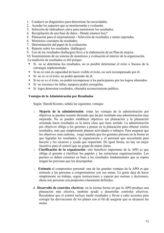 1. Conducir un diagnóstico para determinar las necesidades.
2. Acordar los aspectos que se monitorearán y evaluarán.
3. Selección de indicadores clave para monitorear los resultados.
4. Recopilación de una base de datos - Dónde estamos hoy?
5. Planeación para el mejoramiento - Selección de resultados y metas esperadas.
6. Monitoreo constante de resultados.
7. Determinación del papel de la evaluación.
8. Reporte sobre los resultados (hallazgos)
9. Uso de los resultados (hallazgos) lleva a la elaboración de un Plan de mejora.
10. Sostenimiento de un sistema de monitoreo y evaluación al interior de la organización.
La medición de resultados es útil porque:
 Si no se determina los resultados, no es posible determinar el éxito o fracaso de la
estrategia implementada.
 Si no se está en capacidad de hacer visible el éxito, no será recompensado por él.
 Si no se ve el éxito, no podrá aprender de él.
 Si no se ve el éxito, no podrá recompensar a los participantes por los logros obtenidos.
 Si no reconoce las fallas, tampoco podrá corregirlas.
 Si logra demostrar resultados, obtendrá reconocimiento público.
Ventajas de la Administración por Resultados
Según Harold Koontz, señala las siguientes ventajas:
a.a. Mejoría de la administración: todas las ventajas de la administración por
objetivos se pueden resumir diciendo que da por resultado una administración muy
mejorada. No se pueden establecer objetivos sin planeación y la planeación
orientada hacia resultados es la única clase que tiene sentido. La administración
por objetivos obliga a los gerentes a pensar en la planeación para obtener ciertos
resultados, más que simplemente planear actividades o trabajos. Para asegurar que
los objetivos sean realistas, exige también que los gerentes piensen en la forma en
que lograrán los resultados, la organización y el personal que necesitarán para
hacerlo y los recursos y ayuda que requerirán. De igual forma, no hay un mejor
incentivo para el control que un grupo de metas claras.
b.b. Clarificación de la organización: otro beneficio importante de la APO es que
obliga al gerente a clarificar los papeles y las estructuras organizacionales. Los
puestos se deben construir en base a los resultados fundamentales que se espera
tengan las personas que los desempeñan.
c.c. Estímulo al compromiso personal: una de las grandes ventajas de la APO es que
estimula a las personas a comprometerse con sus metas. La gente deja de hacer
simplemente un trabajo, seguir instrucciones y esperar por normas y decisiones;
ahora son personas con propósitos claramente definidos.
d. Desarrollo de controles efectivos: en la misma forma en que la APO produce una
planeación más efectiva, también ayuda a desarrollar controles efectivos.
Recuérdese que el control incluye medir resultados y llevar a cabo acciones para
corregir las desviaciones de los planes con el fin de asegurar que se alcancen las
metas.
71
 
