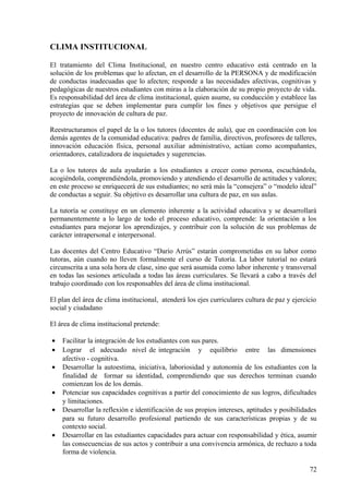 CLIMA INSTITUCIONAL
El tratamiento del Clima Institucional, en nuestro centro educativo está centrado en la
solución de los problemas que lo afectan, en el desarrollo de la PERSONA y de modificación
de conductas inadecuadas que lo afecten; responde a las necesidades afectivas, cognitivas y
pedagógicas de nuestros estudiantes con miras a la elaboración de su propio proyecto de vida.
Es responsabilidad del área de clima institucional, quien asume, su conducción y establece las
estrategias que se deben implementar para cumplir los fines y objetivos que persigue el
proyecto de innovación de cultura de paz.
Reestructuramos el papel de la o los tutores (docentes de aula), que en coordinación con los
demás agentes de la comunidad educativa: padres de familia, directivos, profesores de talleres,
innovación educación física, personal auxiliar administrativo, actúan como acompañantes,
orientadores, catalizadora de inquietudes y sugerencias.
La o los tutores de aula ayudarán a los estudiantes a crecer como persona, escuchándola,
acogiéndola, comprendiéndola, promoviendo y atendiendo el desarrollo de actitudes y valores;
en este proceso se enriquecerá de sus estudiantes; no será más la “consejera” o “modelo ideal”
de conductas a seguir. Su objetivo es desarrollar una cultura de paz, en sus aulas.
La tutoría se constituye en un elemento inherente a la actividad educativa y se desarrollará
permanentemente a lo largo de todo el proceso educativo, comprende: la orientación a los
estudiantes para mejorar los aprendizajes, y contribuir con la solución de sus problemas de
carácter intrapersonal e interpersonal.
Las docentes del Centro Educativo “Darío Arrús” estarán comprometidas en su labor como
tutoras, aún cuando no lleven formalmente el curso de Tutoría. La labor tutorial no estará
circunscrita a una sola hora de clase, sino que será asumida como labor inherente y transversal
en todas las sesiones articulada a todas las áreas curriculares. Se llevará a cabo a través del
trabajo coordinado con los responsables del área de clima institucional.
El plan del área de clima institucional, atenderá los ejes curriculares cultura de paz y ejercicio
social y ciudadano
El área de clima institucional pretende:
• Facilitar la integración de los estudiantes con sus pares.
• Lograr el adecuado nivel de integración y equilibrio entre las dimensiones
afectivo - cognitiva.
• Desarrollar la autoestima, iniciativa, laboriosidad y autonomía de los estudiantes con la
finalidad de formar su identidad, comprendiendo que sus derechos terminan cuando
comienzan los de los demás.
• Potenciar sus capacidades cognitivas a partir del conocimiento de sus logros, dificultades
y limitaciones.
• Desarrollar la reflexión e identificación de sus propios intereses, aptitudes y posibilidades
para su futuro desarrollo profesional partiendo de sus características propias y de su
contexto social.
• Desarrollar en las estudiantes capacidades para actuar con responsabilidad y ética, asumir
las consecuencias de sus actos y contribuir a una convivencia armónica, de rechazo a toda
forma de violencia.
72
 