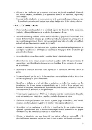 • Orientar a los estudiantes que pongan en práctica su inteligencia emocional, desarrolle
una actitud reflexiva, responsable y de prevención frente a sus relaciones, seguridad y
salud integral.
• Fomentar en los estudiantes su compromiso con la fé, acrecentando su espíritu de servicio
y desarrollando actitudes participativas y de solidaridad en favor de los más necesitados.
OBJETIVOS ESPECIFICOS:
• Promover el desarrollo gradual de la identidad, a partir del desarrollo de la autoestima,
iniciativa y laboriosidad, dentro de la práctica de una cultura de paz.
• Desarrollar valores y actitudes sociales a nivel individual y grupal de los estudiantes en el
marco de la formación integral, que combine escucha, la comprensión, el respeto y la
responsabilidad; precisando límites claros, asumiendo que todo acto debe ser meditado
entendiendo que hay una consecuencia al ejecutarlo.
• Mejorar el rendimiento académico del aula o grado a partir del estímulo permanente de
sus logros y estableciendo estrategias de recuperación pedagógica de los estudiantes que
presenten dificultades.
• Desarrollar hábitos de trabajo escolar y estudios dentro y fuera del colegio.
• Desarrollar una buena imagen colectiva del aula o grado a partir del reconocimiento de
sus méritos y auto identificación de sus errores, y el cuidado de los ambientes de su aula y
de la institución.
• Promover la formación de líderes como agentes de la orientación educativa a nivel de
pares.
• Promover la participación activa de los estudiantes en actividades artísticas, deportivas,
cívicas, religiosas y de ayuda comunitaria.
• Identificar y trabajar a nivel individual y colectivo, en todos los niveles, con los
estudiantes a fin de que asuman responsabilidades en el ejercicio de su quehacer para
disminuir actitudes de estudiantes que dificultan el trabajo en clase y afectan el clima de
aula impidiendo el desarrollo de los aprendizajes.
• Comprender a los profesores y PP.FF. en el trabajo a partir del reconocimiento de que las
experiencias deben ser progresivas y que los resultados dependen de todos.
• Fortalecer el trabajo conjunto a nivel de aula o grado, grupal e individual; entre tutores,
docentes, auxiliares, directivos, padres de familia y otros agentes educativos.
• Desarrollar en los estudiantes la reflexión e identificación de sus propios intereses,
aptitudes y posibilidades para su futuro desarrollo profesional, partiendo de sus propias
características y del contexto social en que se desenvuelven.
• Orientar al estudiante para que desarrolle una actitud reflexiva, responsable y de
prevención frente a su salud integral, en suma evidencie poseer inteligencia emocional.
73
 