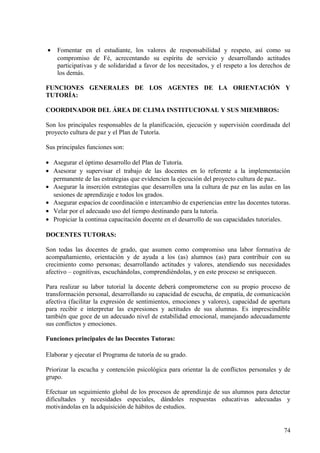 • Fomentar en el estudiante, los valores de responsabilidad y respeto, así como su
compromiso de Fé, acrecentando su espíritu de servicio y desarrollando actitudes
participativas y de solidaridad a favor de los necesitados, y el respeto a los derechos de
los demás.
FUNCIONES GENERALES DE LOS AGENTES DE LA ORIENTACIÓN Y
TUTORÍA:
COORDINADOR DEL ÁREA DE CLIMA INSTITUCIONAL Y SUS MIEMBROS:
Son los principales responsables de la planificación, ejecución y supervisión coordinada del
proyecto cultura de paz y el Plan de Tutoría.
Sus principales funciones son:
• Asegurar el óptimo desarrollo del Plan de Tutoría.
• Asesorar y supervisar el trabajo de las docentes en lo referente a la implementación
permanente de las estrategias que evidencien la ejecución del proyecto cultura de paz..
• Asegurar la inserción estrategias que desarrollen una la cultura de paz en las aulas en las
sesiones de aprendizaje e todos los grados.
• Asegurar espacios de coordinación e intercambio de experiencias entre las docentes tutoras.
• Velar por el adecuado uso del tiempo destinando para la tutoría.
• Propiciar la continua capacitación docente en el desarrollo de sus capacidades tutoriales.
DOCENTES TUTORAS:
Son todas las docentes de grado, que asumen como compromiso una labor formativa de
acompañamiento, orientación y de ayuda a los (as) alumnos (as) para contribuir con su
crecimiento como personas; desarrollando actitudes y valores, atendiendo sus necesidades
afectivo – cognitivas, escuchándolas, comprendiéndolas, y en este proceso se enriquecen.
Para realizar su labor tutorial la docente deberá comprometerse con su propio proceso de
transformación personal, desarrollando su capacidad de escucha, de empatía, de comunicación
afectiva (facilitar la expresión de sentimientos, emociones y valores), capacidad de apertura
para recibir e interpretar las expresiones y actitudes de sus alumnas. Es imprescindible
también que goce de un adecuado nivel de estabilidad emocional, manejando adecuadamente
sus conflictos y emociones.
Funciones principales de las Docentes Tutoras:
Elaborar y ejecutar el Programa de tutoría de su grado.
Priorizar la escucha y contención psicológica para orientar la de conflictos personales y de
grupo.
Efectuar un seguimiento global de los procesos de aprendizaje de sus alumnos para detectar
dificultades y necesidades especiales, dándoles respuestas educativas adecuadas y
motivándolas en la adquisición de hábitos de estudios.
74
 