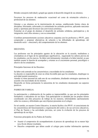 Brindar consejería individual y grupal que apunte al desarrollo integral de sus alumnos.
Favorecer los procesos de maduración vocacional así como de orientación colectiva y
profesional de sus alumnos.
Orientar a sus alumnos en la interiorización de normas, estableciendo límites claros de
disciplina; felicitando, reforzando y/o estimulando las actitudes positivas, aplicando sanciones
justas y oportunas para favorecer una convivencia armónica.
Fomentar en el grupo de alumnos el desarrollo de actitudes solidarias, participativas y de
integración; entre ellos mismos y con su comunidad.
Coordinar permanentemente acciones educativas conjuntas con los profesores y PP.FF., para
comprender y proponer alternativas de solución a las dificultades de aprendizaje, del
desarrollo socio – emocional y del comportamiento de los alumnos.
DOCENTES:
Las profesoras son las principales agentes de la educación en la escuela, mediadoras u
orientadoras en el logro de los aprendizajes significativos, engarzando los saberes previos de
los estudiantes, con los nuevos. Su labor está íntimamente vinculada a la labor tutorial, ya que
también asume la función de acompañar y orientar en el crecimiento personal, psicológico o
afectivo de los estudiantes.
Principales funciones de las Docentes:
Su labor está centrada en las características y necesidades de los estudiantes.
La docente es responsable de crear un clima favorable para que los estudiantes, despliegue su
actividad mental constructiva.
Atender el ritmo personal de cada uno de sus estudiantes, diseñando estrategias oportunas de
acuerdo a las necesidades de las mismos.
Desarrolla en forma permanente la autoestima de los estudiantes desatacando sus aspectos
positivos.
PADRES DE FAMILIA:
La participación y colaboración de los padres es imprescindible, ya que son los principales
formadores o educadores de sus hijos. Esta participación es alentada por las propias tutoras
coordinando con ellos proyectos de trabajo de los menores, informándoles oportunamente
sobre los avances y dificultades que su(s) hijo(as) presentan en el colegio.
En tal sentido, en nuestro Centro Educativo, la tutoría facilita a los PP.FF. el conocimiento de
las características del funcionamiento y organización del centro y de sus servicios educativos,
el Plan de Tutoría y las actividades previstas, así como la evolución de los procesos de
aprendizaje de sus hijos.
Funciones principales de los Padres de Familia:
• Asumir el compromiso de acompañamiento al proceso de aprendizaje de su menor hijo
(a).a fin de obtener resultados
• Hacerlos comprender que deben acudir al colegio para recabar información oportuna
75
 