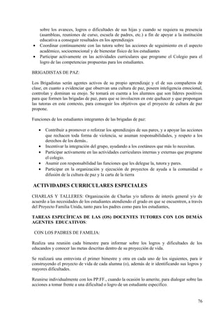 sobre los avances, logros o dificultades de sus hijas y cuando se requiera su presencia
(asambleas, reuniones de curso, escuela de padres, etc.) a fin de apoyar a la institución
educativa a conseguir resultados en los aprendizajes
• Coordinar continuamente con las tutora sobre las acciones de seguimiento en el aspecto
académico, socioemocional y de bienestar físico de los estudiantes
• Participar activamente en las actividades curriculares que programe el Colegio para el
logro de las competencias propuestas para los estudiantes.
BRIGADISTAS DE PAZ:
Los Brigadistas serán agentes activos de su propio aprendizaje y el de sus compañeros de
clase, en cuanto a evidenciar que observan una cultura de paz, poseen inteligencia emocional,
controlan y dominan su enojo. Se tomará en cuenta a los alumnos que son líderes positivos
para que formen las brigadas de paz, para que se involucren en este quehacer y que propongan
las tutoras en este contexto, para conseguir los objetivos que el proyecto de cultura de paz
propone.
Funciones de los estudiantes integrantes de las brigadas de paz:
• Contribuir a promover o reforzar los aprendizajes de sus pares, y a apoyar las acciones
que rechacen toda forma de violencia, se asuman responsabilidades, y respeto a los
derechos de los demás..
• Incentivar la integración del grupo, ayudando a los coetáneos que más lo necesitan.
• Participar activamente en las actividades curriculares internas y externas que programe
el colegio.
• Asumir con responsabilidad las funciones que les delegue la, tutora y pares.
• Participar en la organización y ejecución de proyectos de ayuda a la comunidad o
difusión de la cultura de paz y la carta de la tierra
ACTIVIDADES CURRICULARES ESPECIALES
CHARLAS Y TALLERES: Organización de Charlas y/o talleres de interés general y/o de
acuerdo a las necesidades de los estudiantes atendiendo el grado en que se encuentren, a través
del Proyecto Familia Unida, tanto para los padres como para los estudiantes,
TAREAS ESPECÍFICAS DE LAS (OS) DOCENTES TUTORES CON LOS DEMÁS
AGENTES EDUCATIVOS:
CON LOS PADRES DE FAMILIA:
Realiza una reunión cada bimestre para informar sobre los logros y dificultades de los
educandos y conocer las metas descritas dentro de su proyección de vida.
Se realizará una entrevista el primer bimestre y otra en cada uno de los siguientes, para ir
construyendo el proyecto de vida de cada alumna (o), además de ir identificando sus logros y
mayores dificultades.
Reunirse individualmente con los PP.FF., cuando la ocasión lo amerite, para dialogar sobre las
acciones a tomar frente a una dificultad o logro de un estudiante especifico.
76
 