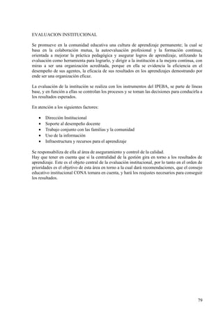 EVALUACION INSTITUCIONAL
Se promueve en la comunidad educativa una cultura de aprendizaje permanente; la cual se
basa en la colaboración mutua, la autoevaluación profesional y la formación continua;
orientada a mejorar la práctica pedagógica y asegurar logros de aprendizaje, utilizando la
evaluación como herramienta para lograrlo, y dirigir a la institución a la mejora continua, con
miras a ser una organización acreditada, porque en ella se evidencia la eficiencia en el
desempeño de sus agentes, la eficacia de sus resultados en los aprendizajes demostrando por
ende ser una organización eficaz.
La evaluación de la institución se realiza con los instrumentos del IPEBA, se parte de líneas
base, y en función a ellas se controlan los procesos y se toman las decisiones para conducirla a
los resultados esperados.
En atención a los siguientes factores:
• Dirección Institucional
• Soporte al desempeño docente
• Trabajo conjunto con las familias y la comunidad
• Uso de la información
• Infraestructura y recursos para el aprendizaje
Se responsabiliza de ella al área de aseguramiento y control de la calidad.
Hay que tener en cuenta que si la centralidad de la gestión gira en torno a los resultados de
aprendizaje. Este es el objeto central de la evaluación institucional, por lo tanto en el orden de
prioridades es el objetivo de esta área en torno a la cual dará recomendaciones, que el consejo
educativo institucional CONA tomara en cuenta, y hará los reajustes necesarios para conseguir
los resultados.
79
 