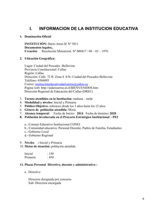 I. INFORMACION DE LA INSTITUCION EDUCATIVA
1. Dominación Oficial
INSTITUCIÓN: Darío Arrus IE Nº 5011
Documentos legales:
Creación: Resolución Ministerial. Nº 000417 / 08 – 03 – 1976
2. Ubicación Geográfica:
Lugar: Ciudad del Pescador -Bellavista
Provincia Constitucional: Callao
Región: Callao
Dirección: Calle 72 B Zona 4 S/N- Ciudad del Pescador-Bellavista
Teléfono: 6504895
Correo: instituciòneducativadarìoarrus@yahoo.es
Pagina web: http://iedarioarrus.es.tl/BIENVENIDOS.htm
Dirección Regional de Educación del Callao (DREC)
3. Turnos atendidos en la Institución: mañana – tarde
4. Modalidad y niveles: Inicial y Primaria
5. Público Objetivo: niños(as) desde los 3 años hasta los 12 años
6. Género de población atendida: Mixto
7. Alcance temporal: Fecha de Inicio: 2014 Fecha de término: 2020
8. Población involucrada en el Proyecto Estratégico Institucional – PEI
a.- Consejo Educativo Institucional CONEI
b.- Comunidad educativa: Personal Docente, Padres de Familia, Estudiantes
c.- Gobierno Local
d.- Gobierno Regional
9. Niveles : Inicial y Primaria
10. Metas de atención: población atendida
Inicial : 150
Primaria : 450
11. Plazas Personal Directivo, docente y administrativo :
a. Directivo
Directora designada por concurso
Sub- Directora encargada
8
 