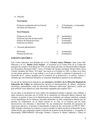 b. Docente:
Nivel Inicial:
Profesores nombrados del nivel Inicial : 6 [5 Nombrados, 1 Contratado]
Auxiliares de Educación : 3 [Nombrados]
Nivel Primario:
Profesores de Aula : 20 [nombrados]
Profesores del aula de Innovación : 4 [nombrados]
Profesor de Educación Física : 1 [contratado]
Profesores de talleres : 4 [contratados]
c. Personal administrativo
Oficinistas : 2 [nombrados]
Personal de Servicio : 4 [nombrados]
II RESEÑA HISTÓRICA
Este Centro Educativo esta dirigido por la Lic. Carmen Anaya Otiniano, tiene como Sub-
Directora a la Lic. Melina Vivas Fuentes se encuentra en la Cuarta Zona de la Ciudad del
pescador fue creado el 8 de Marzo de 1976 con dos plazas docentes en Educación Básica Regular
con Resolución Directoral 00417. Lleva el Nombre del Insigne periodista Manuel Darío Arrus
Cuestas, fundador del Diario “El Callao” que nació en el Ecuador en 1985, se afinco en el Perú
en este puerto glorioso en el que trabajo y en el que se dedicó a impulsar la generación y el
desarrollo de la cultura, luchador por la existencia de la democracia y la justicia. Valores y
actitudes que esta Institución Educativa se encuentra empeñada en generar en sus educandos.
Es una de las Instituciones Educativas que pertenece a la Red 1 de la Dirección Regional de
Educación del Callao, su infraestructura permite el funcionamiento de talleres, carpintería,
electrónica, manualidades, aulas de innovación, biblioteca audiovisual, laboratorio, cancha con
gras artificial, lozas deportivas, aulas funcionales equipadas para emplear TICs.
En sus aulas, se da atención no solo a niños con inteligencia normal o superior, sino, también, a
niños inclusivos derivados por el SANE de la Institución de Educación Básica Especial San
Antonio, su gestión se basa en la administración por resultados con enfoque sistémico, centrada
en los aprendizajes de los alumnos, buscando desarrollar en ellos competencias básicas que les
permita ser competentes, en un futuro cercano en su vida, en el contexto que les toque
desenvolverse con eficiencia y efectividad. En sus instalaciones desarrolla dos proyectos de
innovación educativa: el primero el denominado, Cultura de Paz reconocida con RD Nº 3908 -
2006, dirigido a disminuir la violencia y como su nombre lo indica incentivar el desarrollo de una
cultura de paz, que comprende respeto al derecho de la preservación del planeta, y el segundo, el
denominado, IPROCOMAEV (Investiga, Produce, Conserva el Medio Ambiente y Educa en
9
 