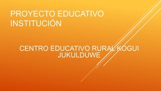 PROYECTO EDUCATIVO
INSTITUCIÓN
CENTRO EDUCATIVO RURAL KOGUI
JUKULDUWE
 