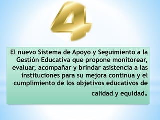 El nuevo Sistema de Apoyo y Seguimiento a la
Gestión Educativa que propone monitorear,
evaluar, acompañar y brindar asistencia a las
instituciones para su mejora continua y el
cumplimiento de los objetivos educativos de
calidad y equidad.
 
