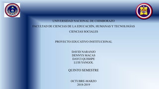 UNIVERSIDAD NACIONAL DE CHIMBORAZO
FACULTAD DE CIENCIAS DE LA EDUCACIÓN, HUMANAS Y TECNOLOGÍAS
CIENCIAS SOCIALES
PROYECTO EDUCATIVO INSTITUCIONAL
DAVID NARANJO
DENNYS MACAS
DAYCI QUISHPE
LUIS YANGOL
QUINTO SEMESTRE
OCTUBRE-MARZO
2018-2019
 