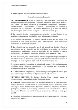 Colegio Brasilia Usme 2013 
6- Criterios para la evaluación del rendimiento académico. 
Sistema Institucional de Evaluación 
ARTICULO PRIMERO: Definir la evaluación como un proceso y un conjunto de 
acciones de verificación permanente, formativa, sistemática, individual y colectiva, 
que valora de forma cualitativa y cuantitativa: competencias, desempeños, 
comportamientos, conocimientos, y actitudes, reconociendo las fortalezas y 
debilidades de los estudiantes en tiempos determinados y a partir de criterios 
establecidos para tomar acciones de mejora. Se debe tener en cuenta que: 
1. La evaluación implica autoevaluación, coevaluación y heteroevaluación de los 
estudiantes, para garantizar los principios éticos del sistema de evaluación. 
2. Los criterios de evaluación se darán a conocer al inicio del año escolar y se 
recordarán en cada período académico, éstos deben aplicarse a nivel institucional 
manteniendo un alto nivel de exigencia. 
3. La valoración de los desempeños en el aula depende del interés, esfuerzo y 
cumplimiento en el desarrollo de las actividades, presentación de trabajos, 
sustentaciones, participación, asistencia, evidencias de los principios y valores 
institucionales y evaluaciones bimestrales unificadas según pruebas de Estado. 
4. Para el nivel de jardín y transición los informes se presentarán por desempeños 
teniendo en cuenta las dimensiones y desde el grado primero a undécimo se evaluará el 
desempeño en cada asignatura con la escala de evaluación institucional. 
5. Una autoevaluación institucional se realizará cada semestre y los resultados de ésta 
permitirán realizar planes de mejoramiento en la institución que fortalezcan la 
evaluación integral de los estudiantes. 
6. Se deben establecer compromisos y planes de trabajo con los padres de familia para 
que asuman un papel más activo en el proceso educativo de sus hijos. 
ARTICULO SEGUNDO: El Colegio Brasilia Usme evaluará integral y 
permanentemente a los estudiantes en los siguientes procesos: 
1. Formativo: Formación en valores. Este proceso se desarrollará en forma transversal 
en todo el currículo, haciendo énfasis en los valores de la filosofía institucional, como 
son: respeto mutuo, responsabilidad, honestidad, sentido de pertenencia, tolerancia, 
participación, competencia, mediación y conciliación. Este proceso también se dará a 
través de los diferentes proyectos transversales ordenados por la Ley y en los propios 
del PEI. 
2. Cognitivo: Fundamentado en el desarrollo de competencias cognitivas, científicas, 
tecnológicas y laborales. 
11 
 
