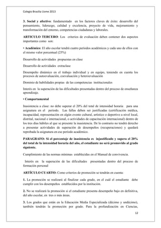 Colegio Brasilia Usme 2013 
3. Social y afectivo: fundamentado en los factores claves de éxito: desarrollo del 
pensamiento, liderazgo, calidad y excelencia, proyecto de vida, mejoramiento y 
transformación del entorno, competencias ciudadanas y laborales. 
ARTICULO TERCERO: Los criterios de evaluación deben contener dos aspectos 
importantes como son: 
• Académico: El año escolar tendrá cuatro períodos académicos y cada uno de ellos con 
el mismo valor porcentual (25%) 
Desarrollo de actividades propuestas en clase 
Desarrollo de actividades extraclase 
Desempeño dinámico en el trabajo individual y en equipo, teniendo en cuenta los 
procesos de autoevaluación, coevaluación y heteroevaluación 
Dominio de habilidades propias de las competencias institucionales 
Interés en la superación de las dificultades presentadas dentro del proceso de enseñanza 
aprendizaje. 
• Comportamental 
Inasistencia a clase: no debe superar el 20% del total de intensidad horaria para una 
asignatura en el período. Las fallas deben ser justificadas (certificación médica, 
incapacidad, representación en algún evento cultural, artístico o deportivo a nivel local, 
distrital, nacional e internacional, o actividades de capacitación internacional) dentro de 
los tres días hábiles al que se presente la inasistencia. De lo contrario no tendrá derecho 
a presentar actividades de superación de desempeños (recuperaciones) y quedará 
reprobada la asignatura en ese período académico. 
PARAGRAFO: Si el porcentaje de inasistencia es injustificado y supera el 20% 
del total de la intensidad horaria del año, el estudiante no será promovido al grado 
siguiente. 
Cumplimiento de las normas mínimas establecidas en el Manual de convivencia. 
Interés en la superación de las dificultades presentadas dentro del proceso de 
formación personal 
ARTÍCULO CUARTO: Como criterios de promoción se tendrán en cuenta: 
1. La promoción se realizará al finalizar cada grado, en el cuál el estudiante debe 
cumplir con los desempeños establecidos por la institución. 
2. No se realizará la promoción si el estudiante presenta desempeño bajo en definitiva, 
del año escolar, en tres o más áreas. 
3. Los grados que están en la Educación Media Especializada (décimo y undécimo), 
también tendrán la promoción por grado. Para la profundización en Ciencias, 
12 
 