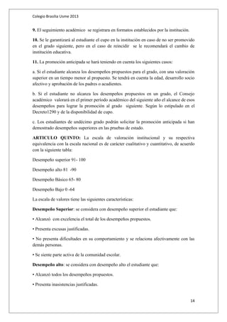 Colegio Brasilia Usme 2013 
9. El seguimiento académico se registrara en formatos establecidos por la institución. 
10. Se le garantizará al estudiante el cupo en la institución en caso de no ser promovido 
en el grado siguiente, pero en el caso de reincidir se le recomendará el cambio de 
institución educativa. 
11. La promoción anticipada se hará teniendo en cuenta los siguientes casos: 
a. Si el estudiante alcanza los desempeños propuestos para el grado, con una valoración 
superior en un tiempo menor al propuesto. Se tendrá en cuenta la edad, desarrollo socio 
afectivo y aprobación de los padres o acudientes. 
b. Si el estudiante no alcanza los desempeños propuestos en un grado, el Consejo 
académico valorará en el primer período académico del siguiente año el alcance de esos 
desempeños para lograr la promoción al grado siguiente. Según lo estipulado en el 
Decreto1290 y de la disponibilidad de cupo. 
c. Los estudiantes de undécimo grado podrán solicitar la promoción anticipada si han 
demostrado desempeños superiores en las pruebas de estado. 
ARTICULO QUINTO: La escala de valoración institucional y su respectiva 
equivalencia con la escala nacional es de carácter cualitativo y cuantitativo, de acuerdo 
con la siguiente tabla: 
Desempeño superior 91- 100 
Desempeño alto 81 -90 
Desempeño Básico 65- 80 
Desempeño Bajo 0 -64 
La escala de valores tiene las siguientes características: 
Desempeño Superior: se considera con desempeño superior el estudiante que: 
• Alcanzó con excelencia el total de los desempeños propuestos. 
• Presenta excusas justificadas. 
• No presenta dificultades en su comportamiento y se relaciona afectivamente con las 
demás personas. 
• Se siente parte activa de la comunidad escolar. 
Desempeño alto: se considera con desempeño alto el estudiante que: 
• Alcanzó todos los desempeños propuestos. 
• Presenta inasistencias justificadas. 
14 
 