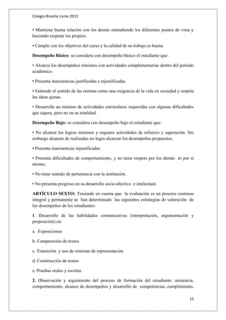 Colegio Brasilia Usme 2013 
• Mantiene buena relación con los demás entendiendo los diferentes puntos de vista y 
haciendo respetar los propios. 
• Cumple con los objetivos del curso y la calidad de su trabajo es buena. 
Desempeño Básico: se considera con desempeño básico el estudiante que: 
• Alcanza los desempeños mínimos con actividades complementarias dentro del período 
académico. 
• Presenta inasistencias justificadas e injustificadas. 
• Entiende el sentido de las normas como una exigencia de la vida en sociedad y respeta 
las ideas ajenas. 
• Desarrolla un mínimo de actividades curriculares requeridas con algunas dificultades 
que supera, pero no en su totalidad. 
Desempeño Bajo: se considera con desempeño bajo el estudiante que: 
• No alcanza los logros mínimos y requiere actividades de refuerzo y superación. Sin 
embargo después de realizadas no logra alcanzar los desempeños propuestos. 
• Presenta inasistencias injustificadas 
• Presenta dificultades de comportamiento, y no tiene respeto por los demás ni por sí 
mismo. 
• No tiene sentido de pertenencia con la institución. 
• No presenta progreso en su desarrollo socio-afectivo e intelectual. 
ARTÍCULO SEXTO: Teniendo en cuenta que la evaluación es un proceso continuo 
integral y permanente se han determinado las siguientes estrategias de valoración de 
los desempeños de los estudiantes: 
1. Desarrollo de las habilidades comunicativas (interpretación, argumentación y 
proposición) en: 
a. Exposiciones 
b. Comprensión de textos 
c. Transición y uso de sistemas de representación 
d. Construcción de textos 
e. Pruebas orales y escritas 
2. Observación y seguimiento del proceso de formación del estudiante: asistencia, 
comportamiento, alcance de desempeños y desarrollo de competencias, cumplimiento, 
15 
 