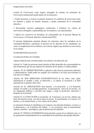 Colegio Brasilia Usme 2013 
Comité de Convivencia como órgano encargado de orientar los principios de 
Convivencia institucional acordó dentro de sus funciones: 
1 Tomar decisiones y resolver en primera instancia, los conflictos de convivencia entre 
los alumnos y padres de familia, docentes y demás estamentos de la comunidad 
educativa. 
2 Recomendar acciones pedagógicas conducentes a fortalecer los valores de 
convivencia infringidos o quebrantados por los alumnos y sus representantes 
3 Aplicar los correctivos de disciplina, de conformidad con el presente Manual de 
Convivencia y el Proyecto Educativo Institucional (PEI). 
El presente Reglamento pretende afianzar las relaciones entre los miembros de la 
comunidad Brasilista y garantizar el ejercicio de los derechos de los estudiantes, así 
como el cumplimiento de sus deberes, con criterios amplios que faciliten la convivencia 
en el colegio. 
FUNDAMENTOS LEGALES. 
Constitución Política de Colombia. 
Algunas disposiciones constitucionales con relación a la educación son: 
Artículo 16: Todas las personas tienen derecho al libre desarrollo de su personalidad sin 
más limitaciones que las que imponen los derechos de los demás y el orden jurídico. 
Artículo .29: EL DEBIDO PROCESO se aplicará a toda clase de actuaciones judiciales 
y administrativas. Nadie podrá ser juzgado sino conforme a las leyes pre-existentes al 
acto que se le imputa. 
Artículo 44: SON DERECHOS FUNDAMENTALES de los niños: vida, salud, 
alimentación el cuidado y amor, la educación y la cultura, la recreación y la libre 
expresión de su opinión, entre otros. 
Artículo 45: EL ADOLESCENTE tiene derecho a la protección y a la formación 
integral. El estado y la sociedad garantizan la participación activa de los jóvenes en 
los organismos públicos y privados que tengan a cargo la protección, educación y 
progreso de la juventud. 
Artículo 67. LA EDUCACIÓN es un derecho de la persona y un servicio público que 
tiene una función social; con ella se busca el acceso al conocimiento, a la ciencia, a la 
técnica, y a los demás bienes y a los valores de la cultura. 
La educación formará al colombiano en el respecto a los derechos humanos, a la paz y a 
la democracia: y en la práctica del trabajo y a la recreación, para el mejoramiento 
cultural, científico, tecnológico y para la protección del ambiente. 
Artículo 79: TODAS LAS PERSONAS tienen derecho a gozar de un ambiente sano. La 
ley garantizara la participación de la comunidad en las decisiones que puedan afectarlo. 
23 
 