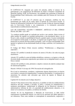 Colegio Brasilia Usme 2013 
El CAPÍTULO IV, integrado por cuatro (4) artículos, define el alcance de la 
participación y las competencias del Ministerio de Salud, el Instituto Colombiano de 
Bienestar Familiar, ICBF, las Personerías y las entidades que conforman el Sistema de 
Responsabilidad Penal Adolescente, como entidades parte del Sistema de Convivencia 
Escolar. 
El CAPÍTULO V, en siete (7) artículos que lo componen, establece las tres 
herramientas por medio de las cuales opera el Sistema de Convivencia Escolar: el 
Sistema de Información Unificado de Convivencia Escolar, la Ruta de Atención Integral 
para la Convivencia Escolar y sus componentes y la orientación psicosocial 
especializada en establecimientos educativos. 
LEY DE GARANTES “ACCION Y OMISION”, ARTÍCULO 25 DEL CÓDIGO 
PENAL DE 2000—LEY 599”: 
“La conducta punible puede ser realizada por acción o por omisión. Quien tuviere el 
deber jurídico de impedir un resultado perteneciente a una descripción típica y no lo 
llevare a cabo, estando en posibilidad de hacerlo, quedará sujeto a la pena contemplada 
en la respectiva norma penal. A tal efecto, se requiere que el agente tenga a su cargo la 
protección en concreto del bien jurídico protegido, o que se le haya encomendado como 
garante la vigilancia de una determinada fuente de riesgo, conforme a la Constitución o 
a la ley. 
El Código del Menor (Título tercero) establece “Prohibiciones y obligaciones 
especiales”, 
Artículo 322: prohíbe la entrada de menores de catorce (14) años a las salas de juegos 
electrónicos. 
Artículo 323: prohíbe la venta de bebidas alcohólicas a menores y su ingreso a sitios de 
diversión donde se presenten espectáculos que atenten con su integridad moral, su salud 
física o mental. 
Artículo 325: prohíbe la venta, préstamos o alquiler a menores de edad de cualquier tipo 
de material pornográfico. 
Decreto 1108 del 31 de mayo de 1994: Prevención de la drogadicción 
Por el cual se sistematizan, coordinan y reglamentan algunas disposiciones en relación 
con el porte y consumo de estupefacientes y sustancias psicotrópicas. A continuación se 
mencionan los artículos más relevantes que sirven de soporte al Manual de 
Convivencia: 
Capítulo III: En relación con el código educativo: 
Artículo 9: Para efectos de los fines educativos, se prohíbe en todos los establecimientos 
educativos del país, estatales o privados, el porte y consume de estupefacientes y 
sustancias psicotrópicas, estableciendo la obligación de los Directivos, docentes y 
administrativos informar de ello a la autoridad del establecimiento educativo, si es 
menor se le comunica a los padres y al defensor de familia. 
Artículo 10: En los Reglamentos o Manuales de Convivencia, se debe incluir 
expresamente la prohibición anterior, así como de las sanciones que deben aplicarse a 
sus infractores. Entre estas medidas se contemplarán la amonestación, suspensión y 
29 
 