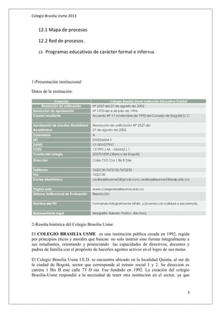 Colegio Brasilia Usme 2013 
12.1 Mapa de procesos 
12.2 Red de procesos. 
13- Programas educativos de carácter formal e informal. 
1-Presentación institucional 
Datos de la institución: 
2-Reseña histórica del Colegio Brasilia Usme. 
El COLEGIO BRASILIA USME es una institución pública creada en 1992, regida 
por principios éticos y morales que buscan no solo instruir sino formar integralmente a 
sus estudiantes, orientando y potenciando las capacidades de directivos, docentes y 
padres de familia con el propósito de hacerlos agentes activos en el logro de sus metas. 
El Colegio Brasilia Usme I.E.D. se encuentra ubicado en la localidad Quinta, al sur de 
la ciudad de Bogotá, sector que corresponde al estrato social 1 y 2. Su dirección es 
carrera 1 Bis B este calle 73 D sur. Fue fundado en 1992. La creación del colegio 
Brasilia-Usme respondió a la necesidad de tener otra institución en el sector, ya que 
3 
 