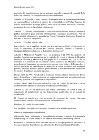 Colegio Brasilia Usme 2013 
exclusión del establecimiento, que se aplicaran teniendo en cuenta al gravedad de la 
infracción cometida y el procedimiento previsto en el manual. 
Artículo 16: Se prohíbe el uso y consumo de estupefacientes y sustancias psicotrópicas 
en lugares públicos o abiertos al público, de conformidad con el Código Nacional de 
Policía, entendiéndose por lugar público, entre otros los centros educativos, culturales, 
recreativos, deportivos, las oficinas públicas, etc. 
Artículo 17: El dueño, administrador o rector del establecimiento público o abierto al 
público expulsará a quien consuma estupefacientes o sustancias psicotrópicas. Para tal 
efecto, acudirá a la respectiva autoridad de Policía. Tratándose de menores de edad, se 
avisara a la autoridad competente. 
Acuerdo 125 del 9 de julio de 2004 
Por medio del cual se modifica y se adiciona Acuerdo Número 21 del 9 de diciembre de 
1998, se implementa la cátedra De Derechos Humanos, Deberes y Garantías y 
Pedagogía de la reconciliación y se dictan otras disposiciones” 
Artículo 1: Modifica el Acuerdo No. 21 de diciembre 9 de 1998: En desarrollo al 
mandato Constitucional consagrado en el Artículo 41, crease la cátedra de Derechos 
Humanos, Deberes y Garantías y Pedagogía de la Reconciliación, con el fin de 
contribuir a la formación de una amplia y sólida cultura de los Derechos Humanos, 
como la mejor vía para que las personas se reconozcan como titulares de los derechos y 
deberes conozcan los mecanismos de protección y exijan su respeto ante cualquier 
persona, autoridad pública o privada que los vulnere y de la misma forma reconozcan 
los mismos derechos en las demás personas. 
Decreto 1286 de 2005: Por el cual se establecen normas sobre la participación de los 
padres de familia en el mejoramiento de los procesos educativos de los establecimientos 
oficiales y privados, y se adoptan otras disposiciones. 
Acuerdo 04 del 2000: Por medio del cual se crean los comités de convivencia en los 
establecimientos educativos oficiales y privados del distrito capital. 
Artículo 3: Una de las finalidades del comité convivencia es llevar a cabo el 
seguimiento al cumplimiento de las disposiciones establecidas en el manual de 
convivencia. 
El. Comité de convivencia está encargado de promover las buenas relaciones 
interpersonales entre los diferentes miembros de la comunidad. 
Funciones del comité de convivencia: 
Las finalidades principales de los comités de convivencia serán los siguientes: 
• Darse su propia organización interna 
• Desarrollar foros y talleres con la comunidad educativa con el objetivo de promover la 
convivencia y los valores dentro de los ámbitos institucional, estudiantil y familiar. 
• Promover la vinculación de las entidades educativas a los programas de convivencia y 
resolución pacífica de conflictos que adelanten las diferentes entidades Distritales. 
30 
 