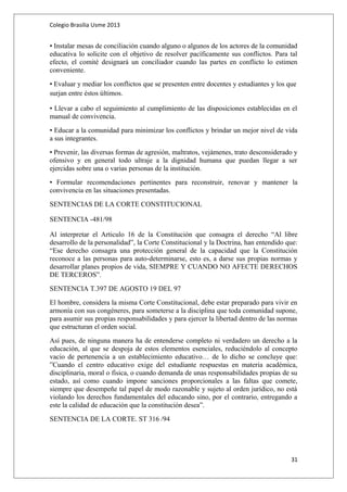 Colegio Brasilia Usme 2013 
• Instalar mesas de conciliación cuando alguno o algunos de los actores de la comunidad 
educativa lo solicite con el objetivo de resolver pacíficamente sus conflictos. Para tal 
efecto, el comité designará un conciliador cuando las partes en conflicto lo estimen 
conveniente. 
• Evaluar y mediar los conflictos que se presenten entre docentes y estudiantes y los que 
surjan entre éstos últimos. 
• Llevar a cabo el seguimiento al cumplimiento de las disposiciones establecidas en el 
manual de convivencia. 
• Educar a la comunidad para minimizar los conflictos y brindar un mejor nivel de vida 
a sus integrantes. 
• Prevenir, las diversas formas de agresión, maltratos, vejámenes, trato desconsiderado y 
ofensivo y en general todo ultraje a la dignidad humana que puedan llegar a ser 
ejercidas sobre una o varias personas de la institución. 
• Formular recomendaciones pertinentes para reconstruir, renovar y mantener la 
convivencia en las situaciones presentadas. 
SENTENCIAS DE LA CORTE CONSTITUCIONAL 
SENTENCIA -481/98 
Al interpretar el Articulo 16 de la Constitución que consagra el derecho “Al libre 
desarrollo de la personalidad”, la Corte Constitucional y la Doctrina, han entendido que: 
“Ese derecho consagra una protección general de la capacidad que la Constitución 
reconoce a las personas para auto-determinarse, esto es, a darse sus propias normas y 
desarrollar planes propios de vida, SIEMPRE Y CUANDO NO AFECTE DERECHOS 
DE TERCEROS”. 
SENTENCIA T.397 DE AGOSTO 19 DEL 97 
El hombre, considera la misma Corte Constitucional, debe estar preparado para vivir en 
armonía con sus congéneres, para someterse a la disciplina que toda comunidad supone, 
para asumir sus propias responsabilidades y para ejercer la libertad dentro de las normas 
que estructuran el orden social. 
Así pues, de ninguna manera ha de entenderse completo ni verdadero un derecho a la 
educación, al que se despoja de estos elementos esenciales, reduciéndolo al concepto 
vacio de pertenencia a un establecimiento educativo… de lo dicho se concluye que: 
”Cuando el centro educativo exige del estudiante respuestas en materia académica, 
disciplinaria, moral o física, o cuando demanda de unas responsabilidades propias de su 
estado, así como cuando impone sanciones proporcionales a las faltas que comete, 
siempre que desempeñe tal papel de modo razonable y sujeto al orden jurídico, no está 
violando los derechos fundamentales del educando sino, por el contrario, entregando a 
este la calidad de educación que la constitución desea”. 
SENTENCIA DE LA CORTE. ST 316 /94 
31 
 