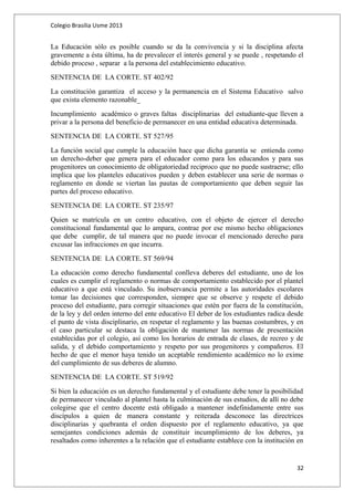 Colegio Brasilia Usme 2013 
La Educación sólo es posible cuando se da la convivencia y si la disciplina afecta 
gravemente a ésta última, ha de prevalecer el interés general y se puede , respetando el 
debido proceso , separar a la persona del establecimiento educativo. 
SENTENCIA DE LA CORTE. ST 402/92 
La constitución garantiza el acceso y la permanencia en el Sistema Educativo salvo 
que exista elemento razonable_ 
Incumplimiento académico o graves faltas disciplinarias del estudiante-que lleven a 
privar a la persona del beneficio de permanecer en una entidad educativa determinada. 
SENTENCIA DE LA CORTE. ST 527/95 
La función social que cumple la educación hace que dicha garantía se entienda como 
un derecho-deber que genera para el educador como para los educandos y para sus 
progenitores un conocimiento de obligatoriedad reciproco que no puede sustraerse; ello 
implica que los planteles educativos pueden y deben establecer una serie de normas o 
reglamento en donde se viertan las pautas de comportamiento que deben seguir las 
partes del proceso educativo. 
SENTENCIA DE LA CORTE. ST 235/97 
Quien se matrícula en un centro educativo, con el objeto de ejercer el derecho 
constitucional fundamental que lo ampara, contrae por ese mismo hecho obligaciones 
que debe cumplir, de tal manera que no puede invocar el mencionado derecho para 
excusar las infracciones en que incurra. 
SENTENCIA DE LA CORTE. ST 569/94 
La educación como derecho fundamental conlleva deberes del estudiante, uno de los 
cuales es cumplir el reglamento o normas de comportamiento establecido por el plantel 
educativo a que está vinculado. Su inobservancia permite a las autoridades escolares 
tomar las decisiones que corresponden, siempre que se observe y respete el debido 
proceso del estudiante, para corregir situaciones que estén por fuera de la constitución, 
de la ley y del orden interno del ente educativo El deber de los estudiantes radica desde 
el punto de vista disciplinario, en respetar el reglamento y las buenas costumbres, y en 
el caso particular se destaca la obligación de mantener las normas de presentación 
establecidas por el colegio, así como los horarios de entrada de clases, de recreo y de 
salida, y el debido comportamiento y respeto por sus progenitores y compañeros. El 
hecho de que el menor haya tenido un aceptable rendimiento académico no lo exime 
del cumplimiento de sus deberes de alumno. 
SENTENCIA DE LA CORTE. ST 519/92 
Si bien la educación es un derecho fundamental y el estudiante debe tener la posibilidad 
de permanecer vinculado al plantel hasta la culminación de sus estudios, de allí no debe 
colegirse que el centro docente está obligado a mantener indefinidamente entre sus 
discípulos a quien de manera constante y reiterada desconoce las directrices 
disciplinarias y quebranta el orden dispuesto por el reglamento educativo, ya que 
semejantes condiciones además de constituir incumplimiento de los deberes, ya 
resaltados como inherentes a la relación que el estudiante establece con la institución en 
32 
 