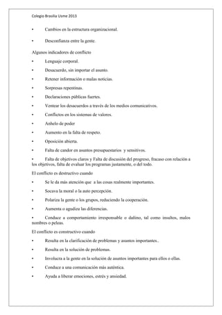 Colegio Brasilia Usme 2013 
• Cambios en la estructura organizacional. 
• Desconfianza entre la gente. 
Algunos indicadores de conflicto 
• Lenguaje corporal. 
• Desacuerdo, sin importar el asunto. 
• Retener información o malas noticias. 
• Sorpresas repentinas. 
• Declaraciones públicas fuertes. 
• Ventear los desacuerdos a través de los medios comunicativos. 
• Conflictos en los sistemas de valores. 
• Anhelo de poder 
• Aumento en la falta de respeto. 
• Oposición abierta. 
• Falta de candor en asuntos presupuestarios y sensitivos. 
• Falta de objetivos claros y Falta de discusión del progreso, fracaso con relación a 
los objetivos, falta de evaluar los programas justamente, o del todo. 
El conflicto es destructivo cuando 
• Se le da más atención que a las cosas realmente importantes. 
• Socava la moral o la auto percepción. 
• Polariza la gente o los grupos, reduciendo la cooperación. 
• Aumenta o agudiza las diferencias. 
• Conduce a comportamiento irresponsable o dañino, tal como insultos, malos 
nombres o peleas. 
El conflicto es constructivo cuando 
• Resulta en la clarificación de problemas y asuntos importantes.. 
• Resulta en la solución de problemas. 
• Involucra a la gente en la solución de asuntos importantes para ellos o ellas. 
• Conduce a una comunicación más auténtica. 
• Ayuda a liberar emociones, estrés y ansiedad. 
 