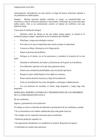 Colegio Brasilia Usme 2013 
representación, intimidación con una sonrisa, en lugar de buscar soluciones óptimas a 
los problemas en ambas partes. 
Integral – Muchas personas pueden controlar su coraje, su competitividad, sus 
emociones y buscar soluciones genuinas e innovadoras. Soluciones que sean justas para 
ambas partes. Este es un acercamiento creativo al manejo de conflictos, uno que 
debemos tomar. 
Claves pare la mediación integral 
• Oriéntese sobre las formas en las que ambos grupos ganan; su actitud en la 
mediación juega un papel importante en los resultados que obtendrá. 
• Planifique y tenga una estrategia concreta. 
• Esté claro en lo que es importante para usted y porque es importante. 
• Conozca su Mejor Alternativa en la Negociación. 
• Separe la persona del problema. 
• Enfoque en el interés, no en las posiciones y considere la situación de la otra 
parte. 
• Entienda el sufrimiento, las luchas y frustraciones de la gente en el problema. 
• Cree diferentes opciones en la que haya ganancia mutua. 
• Genere una variedad de posibilidades antes de decidir qué hacer. 
• Busque la mejor salida basado en los objetivos comunes. 
• Preste mucha atención al proceso y flujo de la mediación. 
• Tome en consideración las cosas intangibles; comunique cuidadosamente. 
• Use sus destrezas de escuchar, re frasee, haga preguntas y luego haga más 
preguntas. 
DERECHOS, DEBERES, ESTIMULOS Y PROHIBICIONES DE LOS MIEMBROS 
DE LA COMUNIDAD EDUCATIVA 
De los estudiantes 
Ingreso y permanencia en la institución 
El colegio se reserva el derecho de admisión y permanencia de los estudiantes, cuando: 
• No se encuentren en las edades establecidas para cada grado (nuevos) 
• No cumple con los requisitos necesarios para su matrícula. 
• Reinician grado por segunda vez. 
• Su seguimiento disciplinario y/o académico lo amerita. Requisitos de ingreso 
• Certificados de estudio años anteriores. 
 