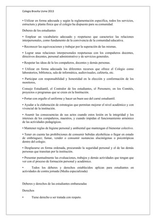 Colegio Brasilia Usme 2013 
• Utilizar en forma adecuada y según la reglamentación específica, todos los servicios, 
estructura y planta física que el colegio ha dispuesto para su comunidad. 
Deberes de los estudiantes 
• Emplear un vocabulario adecuado y respetuoso que caracterice las relaciones 
interpersonales, como fundamento de la convivencia de la comunidad educativa. 
• Reconocer las equivocaciones y trabajar por la superación de las mismas. 
• Lograr unas relaciones interpersonales respetuosas con los compañeros docentes, 
directivos docentes, personal administrativo y de servicios generales. 
• Respetar las ideas de la los compañeros, docentes y demás personas. 
• Utilizar en forma adecuada los diferentes recursos que ofrece el Colegio como 
laboratorios, biblioteca, sala de informática, audiovisuales, cafetería, etc. 
• Participar con responsabilidad y honestidad en la elección y conformación de los 
monitores, 
Consejo Estudiantil, el Contralor de los estudiantes, el Personero, en los Comités, 
proyectos o programas que se creen en la Institución. 
• Portar con orgullo el uniforme y hacer un buen uso del carné estudiantil. 
• Ayudar a la elaboración de estrategias que permitan mejorar el nivel académico y con 
vivencial de la institución. 
• Asumir las consecuencias de sus actos cuando estos lesión en la integridad y los 
intereses de los compañeros, maestros, y cuando impidan el funcionamiento armónico 
de las actividades pedagógicas. 
• Mantener reglas de higiene personal y ambiental que mantengan el bienestar colectivo. 
• Tener en cuenta las prohibiciones de consumir bebidas alcohólicas o llegar en estado 
de embriaguez; fumar, vender o consumir sustancias alucinógenas o psicotrópicas 
dentro del colegio. 
• Desplazarse en forma ordenada, procurando la seguridad personal y el de las demás 
personas que transitan por la institución. 
• Presentar puntualmente las evaluaciones, trabajos y demás actividades que tengan que 
ver con el proceso de formación personal y académico. 
• Todos los deberes y derechos establecidos aplican para estudiantes en 
actividades de contra jornada (Media especializada) 
Deberes y derechos de las estudiantes embarazadas 
Derechos 
• Tiene derecho a ser tratada con respeto. 
 