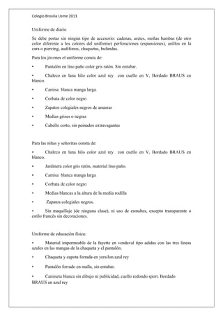 Colegio Brasilia Usme 2013 
Uniforme de diario 
Se debe portar sin ningún tipo de accesorio: cadenas, aretes, moñas bambas (de otro 
color diferente a los colores del uniforme) perforaciones (espansiones), anillos en la 
cara o piercing, audífonos, chaquetas, bufandas. 
Para los jóvenes el uniforme consta de: 
• Pantalón en lino paño color gris ratón. Sin entubar. 
• Chaleco en lana hilo color azul rey con cuello en V, Bordado BRAUS en 
blanco. 
• Camisa blanca manga larga. 
• Corbata de color negro 
• Zapatos colegiales negros de amarrar 
• Medias grises o negras 
• Cabello corto, sin peinados extravagantes 
Para las niñas y señoritas consta de: 
• Chaleco en lana hilo color azul rey con cuello en V, Bordado BRAUS en 
blanco. 
• Jardinera color gris ratón, material lino paño. 
• Camisa blanca manga larga 
• Corbata de color negro 
• Medias blancas a la altura de la media rodilla 
• Zapatos colegiales negros. 
• Sin maquillaje (de ninguna clase), ni uso de esmaltes, excepto transparente o 
estilo francés sin decoraciones. 
Uniforme de educación física: 
• Material impermeable de la fayette en vendaval tipo adidas con las tres líneas 
azules en las mangas de la chaqueta y el pantalón. 
• Chaqueta y capota forrada en yersilon azul rey 
• Pantalón forrado en malla, sin entubar. 
• Camiseta blanca sin dibujo ni publicidad, cuello redondo sport. Bordado 
BRAUS en azul rey 
 