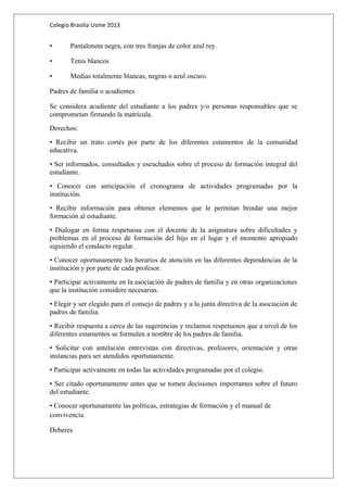 Colegio Brasilia Usme 2013 
• Pantaloneta negra, con tres franjas de color azul rey. 
• Tenis blancos 
• Medias totalmente blancas, negras o azul oscuro. 
Padres de familia o acudientes 
Se considera acudiente del estudiante a los padres y/o personas responsables que se 
comprometan firmando la matrícula. 
Derechos: 
• Recibir un trato cortés por parte de los diferentes estamentos de la comunidad 
educativa. 
• Ser informados, consultados y escuchados sobre el proceso de formación integral del 
estudiante. 
• Conocer con anticipación el cronograma de actividades programadas por la 
institución. 
• Recibir información para obtener elementos que le permitan brindar una mejor 
formación al estudiante. 
• Dialogar en forma respetuosa con el docente de la asignatura sobre dificultades y 
problemas en el proceso de formación del hijo en el lugar y el momento apropiado 
siguiendo el conducto regular. 
• Conocer oportunamente los horarios de atención en las diferentes dependencias de la 
institución y por parte de cada profesor. 
• Participar activamente en la asociación de padres de familia y en otras organizaciones 
que la institución considere necesarias. 
• Elegir y ser elegido para el consejo de padres y a la junta directiva de la asociación de 
padres de familia. 
• Recibir respuesta a cerca de las sugerencias y reclamos respetuosos que a nivel de los 
diferentes estamentos se formulen a nombre de los padres de familia. 
• Solicitar con antelación entrevistas con directivas, profesores, orientación y otras 
instancias para ser atendidos oportunamente. 
• Participar activamente en todas las actividades programadas por el colegio. 
• Ser citado oportunamente antes que se tomen decisiones importantes sobre el futuro 
del estudiante. 
• Conocer oportunamente las políticas, estrategias de formación y el manual de 
convivencia. 
Deberes 
 