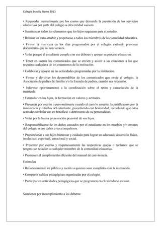 Colegio Brasilia Usme 2013 
• Responder puntualmente por los costos que demanda la prestación de los servicios 
educativos por parte del colegio u otra entidad asesora. 
• Suministrar todos los elementos que los hijos requieran para el estudio. 
• Brindar un trato amable y respetuoso a todos los miembros de la comunidad educativa. 
• Firmar la matrícula en los días programados por el colegio, evitando presentar 
documentos que no son veraces. 
• Velar porque el estudiante cumpla con sus deberes y apoyar su proceso educativo. 
• Tener en cuenta los comunicados que se envíen y asistir a las citaciones a las que 
requiera cualquiera de los estamentos de la institución. 
• Colaborar y apoyar en las actividades programadas por la institución. 
• Firmar y devolver los desprendibles de los comunicados que envíe el colegio, la 
Asociación de padres de familia y/o la Escuela de padres, cuando sea necesario. 
• Informar oportunamente a la coordinación sobre el retiro y cancelación de la 
matrícula. 
• Estimular en los hijos, la formación en valores y actitudes. 
• Presentar por escrito o personalmente cuando el caso lo amerite, la justificación por la 
inasistencia y retardos del estudiante, procediendo con honestidad, recordando que estas 
actitudes también van en beneficio o detrimento de su personalidad. 
• Velar por la buena presentación personal de sus hijos. 
• Responsabilizarse de los daños causados por el estudiante en los muebles y/o enseres 
del colegio o por daños a sus compañeros. 
• Proporcionar a sus hijos bienestar y cuidado para lograr un adecuado desarrollo físico, 
intelectual, espiritual, emocional y social. 
• Presentar por escrito y respetuosamente las respectivas quejas o reclamos que se 
tengan con relación a cualquier miembro de la comunidad educativa. 
• Promover el cumplimiento eficiente del manual de convivencia. 
Estímulos 
• Reconocimiento en público y escrito a quienes sean cumplidos con la institución. 
• Compartir salidas pedagógicas organizadas por el colegio. 
• Participar en actividades pedagógicas que se programen en el calendario escolar. 
Sanciones por incumplimiento a los deberes: 
 