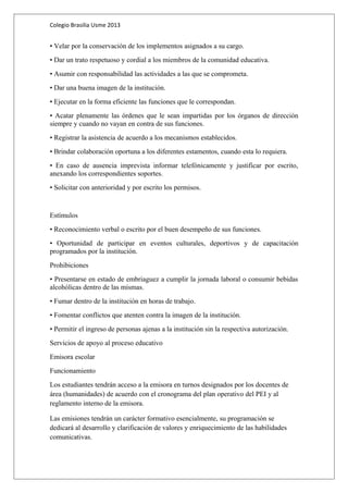 Colegio Brasilia Usme 2013 
• Velar por la conservación de los implementos asignados a su cargo. 
• Dar un trato respetuoso y cordial a los miembros de la comunidad educativa. 
• Asumir con responsabilidad las actividades a las que se comprometa. 
• Dar una buena imagen de la institución. 
• Ejecutar en la forma eficiente las funciones que le correspondan. 
• Acatar plenamente las órdenes que le sean impartidas por los órganos de dirección 
siempre y cuando no vayan en contra de sus funciones. 
• Registrar la asistencia de acuerdo a los mecanismos establecidos. 
• Brindar colaboración oportuna a los diferentes estamentos, cuando esta lo requiera. 
• En caso de ausencia imprevista informar telefónicamente y justificar por escrito, 
anexando los correspondientes soportes. 
• Solicitar con anterioridad y por escrito los permisos. 
Estímulos 
• Reconocimiento verbal o escrito por el buen desempeño de sus funciones. 
• Oportunidad de participar en eventos culturales, deportivos y de capacitación 
programados por la institución. 
Prohibiciones 
• Presentarse en estado de embriaguez a cumplir la jornada laboral o consumir bebidas 
alcohólicas dentro de las mismas. 
• Fumar dentro de la institución en horas de trabajo. 
• Fomentar conflictos que atenten contra la imagen de la institución. 
• Permitir el ingreso de personas ajenas a la institución sin la respectiva autorización. 
Servicios de apoyo al proceso educativo 
Emisora escolar 
Funcionamiento 
Los estudiantes tendrán acceso a la emisora en turnos designados por los docentes de 
área (humanidades) de acuerdo con el cronograma del plan operativo del PEI y al 
reglamento interno de la emisora. 
Las emisiones tendrán un carácter formativo esencialmente, su programación se 
dedicará al desarrollo y clarificación de valores y enriquecimiento de las habilidades 
comunicativas. 
 