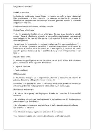 Colegio Brasilia Usme 2013 
Periódicos y revistas 
La Institución podrá contar con periódicos y revistas en los cuales se harán efectivos el 
libre pensamiento y la libre expresión. Los docentes encargados del proyecto de 
comunicación integrarán una comisión que asesorará, planeará, diseñará el contenido 
del periódico o revistas. 
Funcionamiento de bibliobancos y biblioteca escolar 
Utilización de la biblioteca 
Todos los estudiantes tendrán acceso a los textos de cada grado durante la jornada 
escolar y fuera de ella siempre y cuando se responsabilicen del cuidado y presenten el 
carné del colegio. En caso de daño parcial, total o pérdida de los textos el padre de 
familia responderá. 
La no-reparación o pago del texto será sancionado como falta leve para el alumno(a) y 
padres de familia a quienes se les iniciará el proceso correspondiente en el manual de 
convivencia. Si al finalizar el año lectivo no se han reparado o cancelado los daños 
causados por los alumnos(as), no se expedirá el paz y salvo correspondiente al año 
lectivo. 
Préstamo de los textos 
El bibliotecario podrá prestar textos los viernes con un plazo de tres días calendario 
previa presentación de los siguientes documentos: 
• Tarjeta de identidad. 
• Carné estudiantil. 
Bibliotecario(a) 
Es la persona encargada de la organización, atención y prestación del servicio de 
préstamo de material bibliográfico, libros, revistas, etc. 
Usuario(a): Es la persona que acude al servicio de la biblioteca; pueden ser usuarios: el 
estudiante, el docente, padres de familia, administrativos, ex alumnos, etc. 
Derechos del bibliotecario 
• Ser tratado con respeto y cortesía por parte de todos los estamentos de la comunidad 
educativa. 
• Ser asistido y orientado por las directivas de la institución acerca del funcionamiento 
general del servicio de biblioteca. 
• Ser informado oportunamente acerca de las actividades y cambios que se implanten 
con respecto a la biblioteca. 
• Ser informado acerca de sugerencias y reclamos de los usuarios. 
• Ser escuchado respecto a los cambios, dificultades y aciertos del servicio. 
 