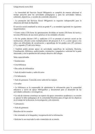 Colegio Brasilia Usme 2013 
- La intensidad del Servicio Social Obligatorio se cumplirá de manera adicional al 
tiempo prescrito para las actividades pedagógicas y para las actividades lúdicas, 
culturales, deportivas, y sociales de contenido educativo. 
- La prestación del Servicio Social Obligatorio es requisito indispensable para la 
obtención del título de Bachiller. 
El servicio social estudiantil se inicia en grado 9º, y se atenderá siguiendo los siguientes 
requerimientos: 
• Ciento vente (120) horas de aprestamiento divididas en treinta (30) horas de teoría y 
noventa (90) horas de una micro práctica en las entidades oficiales. 
• En los grados décimo (10º) y undécimo (11º) se prestará el servicio social en las 
instituciones oficiales como multiplicadores del proyecto S. S. E. y como apoyo a los 
niños con dificultades de socialización y aprendizaje de los grados cero (0º), primero 
(1º) y segundo (2º) del ciclo básico. 
• También podrá prestar apoyo en actividades específicas de secretaría, Rectoría, 
Coordinación, biblioteca, audiovisuales, orientación y pagaduría a solicitud de la parte 
interesada y con la aprobación del consejo directivo del colegio. 
Salas especializadas 
• Instalaciones 
• Una biblioteca 
• Dos aulas de informática 
• Aula de audiovisuales y salón de actos 
• Un laboratorio 
• Aula de gimnasia. Conocida como salón de los espejos. 
• Un taller 
• La biblioteca es la responsable de administrar la información para la comunidad 
educativa y servir de apoyo bibliográfico y documental para el desarrollo de las 
actividades culturales e investigativas. 
• La sala de sistemas constituye un espacio de apoyo sistemático académico y su misión 
es apoyar la labor pedagógica de la comunidad brasilista para el logro de los objetivos 
en el campo de la docencia, la investigación y de extensión. 
• Laboratorio: 
• Aula de gimnasia: 
Derechos de los usuarios 
• Ser orientado en la búsqueda y recuperación de la información. 
• Solicitar le sea reservada la sala o materiales de su interés. 
 