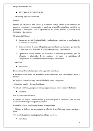 Colegio Brasilia Usme 2013 
· SENTIDO DE PERTENENCIA. 
2.5 Política y objetivos de calidad. 
Política. 
Brindar un servicio de alta calidad y excelencia, siendo líderes en el desarrollo de 
destrezas cognitivas y competencias a través de un modelo pedagógico significativo, 
pertinente e incluyente y de la optimización del talento humano y recursos de la 
institución y del entorno. 
Objetivos de Calidad: 
 Brindar un servicio de alta calidad y excelencia para garantizar la satisfacción de 
la comunidad educativa. 
 Implementación de un modelo pedagógico significativo e incluyente que permita 
el liderazgo en el desarrollo de destrezas cognitivas y competencias 
 Optimizar el talento humano, los recursos de la institución y el entorno para la 
eficiencia y efectividad de los procesos proyectos y actividades al 
cumplimiento del direccionamiento estratégico institucional. 
2.6 Perfiles 
· Estudiantes: 
El estudiante Brasilista debe poseer las siguientes cualidades: 
• Respetuoso con todos los miembros de la comunidad, con fundamentos éticos y 
morales. 
• Cumplidor de sus deberes y responsabilidades, un ser competente. 
• Portar con orgullo y decoro el uniforme. 
• Ser líder, autónomo, con proyección de superación y de éxitos para su vida futura. 
· Docentes 
Los Docentes Brasilistas son: 
• Ejemplo de respeto, responsabilidad y tolerancia para la comunidad, por eso sus 
actitudes deben ser guiadas por la excelencia. 
• Personas idóneas entregadas y devotas de su profesión. 
• Abiertos al dialogo, que promueven la solución de conflictos de manera asertiva y 
justa. 
• Su conducta debe ser guiada por el amor hacia los otros. 
· Directivos 
6 
 