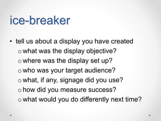 ice-breaker
• tell us about a display you have created
o what was the display objective?
o where was the display set up?
o who was your target audience?
o what, if any, signage did you use?
o how did you measure success?
o what would you do differently next time?

 