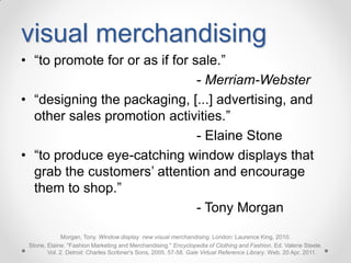 visual merchandising
• “to promote for or as if for sale.”
- Merriam-Webster
• “designing the packaging, [...] advertising, and
other sales promotion activities.”
- Elaine Stone
• “to produce eye-catching window displays that
grab the customers’ attention and encourage
them to shop.”
- Tony Morgan
Morgan, Tony. Window display new visual merchandising. London: Laurence King, 2010.
Stone, Elaine. "Fashion Marketing and Merchandising." Encyclopedia of Clothing and Fashion. Ed. Valerie Steele.
Vol. 2. Detroit: Charles Scribner's Sons, 2005. 57-58. Gale Virtual Reference Library. Web. 20 Apr. 2011.

 