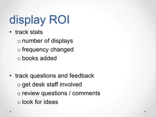 display ROI
• track stats
o number of displays
o frequency changed
o books added
• track questions and feedback
o get desk staff involved
o review questions / comments
o look for ideas

 