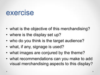 exercise
•
•
•
•
•
•

what is the objective of this merchandising?
where is the display set up?
who do you think is the target audience?
what, if any, signage is used?
what images are conjured by the theme?
what recommendations can you make to add
visual merchandising aspects to this display?

 