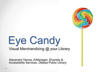 Eye Candy
Visual Merchandising @ your Library
Alexandra Yarrow, A/Manager, Diversity &
Accessibility Services, Ottawa Public Library

 