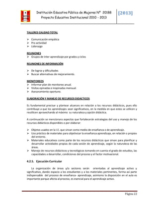 Institución Educativa Pública de Mujeres Nº 20188
Proyecto Educativo Institucional 2010 - 2013
[2013]
Página 22
TALLERES CALIDAD TOTAL
 Comunicación empática
 Pro actividad
 Liderazgo
REUNIONES
 Grupos de inter aprendizaje por grados y ciclos
REUNIONES DE INFORMACIÓN
 De logros y dificultades
 Buscar alternativas de mejoramiento.
MONITOREOS
 Informar plan de monitoreo anual.
 Visitas opinadas e inopinadas mensual.
 Asesoramiento oportuno.
ELABORACIÓN Y MANEJO DE RECURSOS DIDACTICOS
Es fundamental precisar y plantear alcances en relación a los recursos didácticos, pues ello
contribuye a que los aprendizajes sean significativos, en la medida en que estos se utilicen y
reutilicen aprovechando al máximo su naturaleza y opción didáctica.
A continuación se mencionara aspectos que fortalecerán estrategias del uso y manejo de los
recursos didácticos disponibles o por elaborar:
 Objetos usados en la I.E. que sirvan como medio de enseñanza o de aprendizaje.
 Uso práctico de materiales para objetivizar la enseñanza aprendizaje, en relación o propios
del entorno.
 Materiales educativos como parte de los recursos didácticos que sirvan para planificar y
desarrollar actividades propias de cada sesión de aprendizaje, según la naturaleza de las
áreas.
 Manejo de recursos didácticos y tecnológicos tomando en cuenta el grado de estudios, las
capacidades a desarrollar, condiciones del proceso y el factor motivacional.
4.2.5. Ejecución Curricular
La organización de áreas y/o sectores serán orientadas al aprendizaje activo y
significativo, dando espacio a los estudiantes y a los materiales pertinentes, forma así parte
indispensable del proceso de enseñanza- aprendizaje, asimismo la disposición en el aula es
importante porque afecta al proceso, es esencial para el aprendizaje activo.
 