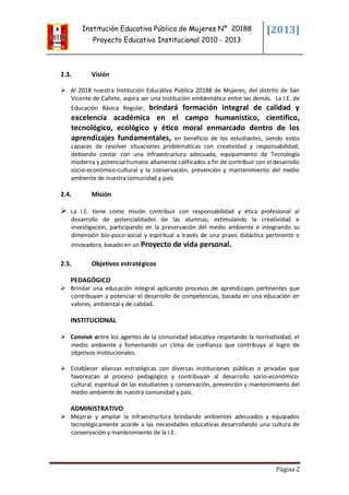 Institución Educativa Pública de Mujeres Nº 20188
Proyecto Educativo Institucional 2010 - 2013
[2013]
Página 2
2.3. Visión
 Al 2018 nuestra Institución Educativa Pública 20188 de Mujeres, del distrito de San
Vicente de Cañete, aspira ser una Institución emblemática entre las demás. La I.E. de
Educación Básica Regular, brindará formación integral de calidad y
excelencia académica en el campo humanístico, científico,
tecnológico, ecológico y ético moral enmarcado dentro de los
aprendizajes fundamentales, en beneficio de los estudiantes, siendo estos
capaces de resolver situaciones problemáticas con creatividad y responsabilidad,
debiendo contar con una infraestructura adecuada, equipamiento de Tecnología
moderna y potencial humano altamente calificados a fin de contribuir con el desarrollo
socio-económico-cultural y la conservación, prevención y mantenimiento del medio
ambiente de nuestra comunidad y país.
2.4. Misión
 La I.E. tiene como misión contribuir con responsabilidad y ética profesional al
desarrollo de potencialidades de las alumnas; estimulando la creatividad e
investigación, participando en la preservación del medio ambiente e integrando su
dimensión bio-psico-social y espiritual a través de una praxis didáctica pertinente e
innovadora, basado en un Proyecto de vida personal.
2.5. Objetivos estratégicos
PEDAGÓGICO
 Brindar una educación integral aplicando procesos de aprendizajes pertinentes que
contribuyan a potenciar el desarrollo de competencias, basada en una educación en
valores, ambiental y de calidad.
INSTITUCIONAL
 Convivir entre los agentes de la comunidad educativa respetando la normatividad, el
medio ambiente y fomentando un clima de confianza que contribuya al logro de
objetivos institucionales.
 Establecer alianzas estratégicas con diversas instituciones públicas o privadas que
favorezcan al proceso pedagógico y contribuyan al desarrollo socio-económico-
cultural, espiritual de las estudiantes y conservación, prevención y mantenimiento del
medio ambiente de nuestra comunidad y país.
ADMINISTRATIVO
 Mejorar y ampliar la infraestructura brindando ambientes adecuados y equipados
tecnológicamente acorde a las necesidades educativas desarrollando una cultura de
conservación y mantenimiento de la I.E.
 