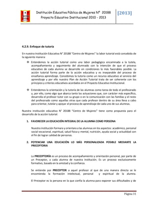 Institución Educativa Pública de Mujeres Nº 20188
Proyecto Educativo Institucional 2010 - 2013
[2013]
Página 31
4.2.9. Enfoque de tutoría
En nuestra Institución Educativa N° 20188 “Centro de Mujeres” la labor tutorial está concebida de
la siguiente manera:
 Entendemos la acción tutorial como una labor pedagógica encaminada a la tutela,
acompañamiento y seguimiento del alumnado con la intención de que el proceso
educativo de cada alumna se desarrolle en condiciones lo más favorables posible. La
acción tutorial forma parte de la acción educativa y es inseparable del proceso de
enseñanza aprendizaje. Concebimos la tutoría como un recurso educativo al servicio del
aprendizaje y por ello nuestro Plan de Acción Tutorial trata de ser coherente con los
principios y criterios educativos acordados en el Proyecto Educativo Institucional.
 Entendemos la orientación y la tutoría de las alumnas como tarea de todo el profesorado
y, por ello, como algo que abarca tanto las actuaciones que, con carácter más específico,
desarrolla el profesor tutor con su grupo o en la comunicación con las familias y el resto
del profesorado como aquellas otras que cada profesor dentro de su área lleva a cabo
para orientar, tutelar y apoyar el proceso de aprendizaje de cada uno de sus alumnas.
Nuestra institución educativa N° 20188 “Centro de Mujeres” tiene como propuesta para el
desarrollo de la acción tutorial:
1. FAVORECER LA EDUCACIÓN INTEGRAL DE LA ALUMNA COMO PERSONA
Nuestra institución formara y orientara a las alumnas en los aspectos: académico, personal
social vocacional, espiritual, salud física y mental, nutrición, ayuda social y actualidad con
el fin de lograr calidad de personas.
2. POTENCIAR UNA EDUCACIÓN LO MÁS PERSONALIZADA POSIBLE MEDIANTE LA
PRECEPTORIA
La PRECEPTORÍA es un proceso de acompañamiento y orientación personal, por parte de
un Preceptor, a cada alumna de nuestra institución. Es un proceso exclusivamente
formativo, basado en la amistad y la confianza.
Se entiende por PRECEPTOR a aquel profesor al que de una manera directa se le
encomienda la formación intelectual, personal y espiritual de la alumna.
El Preceptor es la persona en la que confía la alumna para exponer sus dificultades y de
 