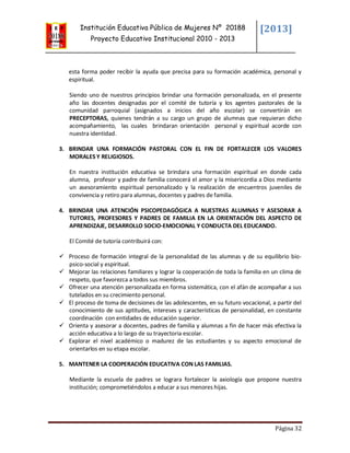 Institución Educativa Pública de Mujeres Nº 20188
Proyecto Educativo Institucional 2010 - 2013
[2013]
Página 32
esta forma poder recibir la ayuda que precisa para su formación académica, personal y
espiritual.
Siendo uno de nuestros principios brindar una formación personalizada, en el presente
año las docentes designadas por el comité de tutoría y los agentes pastorales de la
comunidad parroquial (asignados a inicios del año escolar) se convertirán en
PRECEPTORAS, quienes tendrán a su cargo un grupo de alumnas que requieran dicho
acompañamiento, las cuales brindaran orientación personal y espiritual acorde con
nuestra identidad.
3. BRINDAR UNA FORMACIÓN PASTORAL CON EL FIN DE FORTALECER LOS VALORES
MORALES Y RELIGIOSOS.
En nuestra institución educativa se brindara una formación espiritual en donde cada
alumna, profesor y padre de familia conocerá el amor y la misericordia a Dios mediante
un asesoramiento espiritual personalizado y la realización de encuentros juveniles de
convivencia y retiro para alumnas, docentes y padres de familia.
4. BRINDAR UNA ATENCIÓN PSICOPEDAGÓGICA A NUESTRAS ALUMNAS Y ASESORAR A
TUTORES, PROFESORES Y PADRES DE FAMILIA EN LA ORIENTACIÓN DEL ASPECTO DE
APRENDIZAJE, DESARROLLO SOCIO-EMOCIONAL Y CONDUCTA DEL EDUCANDO.
El Comité de tutoría contribuirá con:
 Proceso de formación integral de la personalidad de las alumnas y de su equilibrio bio-
psico-social y espiritual.
 Mejorar las relaciones familiares y lograr la cooperación de toda la familia en un clima de
respeto, que favorezca a todos sus miembros.
 Ofrecer una atención personalizada en forma sistemática, con el afán de acompañar a sus
tutelados en su crecimiento personal.
 El proceso de toma de decisiones de las adolescentes, en su futuro vocacional, a partir del
conocimiento de sus aptitudes, intereses y características de personalidad, en constante
coordinación con entidades de educación superior.
 Orienta y asesorar a docentes, padres de familia y alumnas a fin de hacer más efectiva la
acción educativa a lo largo de su trayectoria escolar.
 Explorar el nivel académico o madurez de las estudiantes y su aspecto emocional de
orientarlos en su etapa escolar.
5. MANTENER LA COOPERACIÓN EDUCATIVA CON LAS FAMILIAS.
Mediante la escuela de padres se lograra fortalecer la axiología que propone nuestra
institución; comprometiéndolos a educar a sus menores hijas.
 