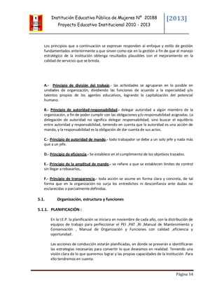 Institución Educativa Pública de Mujeres Nº 20188
Proyecto Educativo Institucional 2010 - 2013
[2013]
Página 34
Los principios que a continuación se expresan responden al enfoque y estilo de gestión
fundamentados anteriormente y que sirven como eje en la gestión a fin de que el manejo
estratégico de la institución obtenga resultados plausibles con el mejoramiento en la
calidad de servicios que se brinda.
A.- Principio de división del trabajo.- las actividades se agruparan en lo posible en
unidades de organización, dividiendo las funciones de acuerdo a la especialidad y/o
talentos propios de los agentes educativos, logrando la capitalización del potencial
humano.
B.- Principio de autoridad-responsabilidad.- delegar autoridad a algún miembro de la
organización, a fin de poder cumplir con las obligaciones y/o responsabilidad asignadas. La
delegación de autoridad no significa delegar responsabilidad; sino buscar el equilibrio
entre autoridad y responsabilidad, teniendo en cuenta que la autoridad es una acción de
mando, y la responsabilidad es la obligación de dar cuenta de sus actos.
C.- Principio de autoridad de mando.- todo trabajador se debe a un solo jefe y nada más
que a un jefe.
D.- Principio de eficiencia.- Se establece en el cumplimiento de los objetivos trazados.
E.- Principio de la amplitud de mando.- se refiere a que se establecen límites de control
sin llegar a rebasarlos,.
F.- Principio de transparencia.- toda acción se asume en forma clara y concreta, de tal
forma que en la organización no surja los entredichos ni desconfianza ante dudas no
esclarecidas o parcialmente definidas.
5.1. Organización, estructura y funciones
5.1.1. PLANIFICACIÓN :
En la I.E.P. la planificación se iniciara en noviembre de cada año, con la distribución de
equipos de trabajo para perfeccionar el PEI ,PAT ,RI ,Manual de Mantenimiento y
Conservación , Manual de Organización y Funciones con calidad ,eficiencia y
oportunidad .
Las acciones de conducción estarán planificadas, en donde se preverán e identificaran
las estrategias necesarias para convertir lo que deseamos en realidad. Teniendo una
visión clara de lo que queremos lograr y las propias capacidades de la Institución .Para
ello tendremos en cuenta:
 